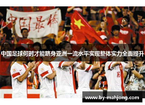 中国足球何时才能跻身亚洲一流水平实现整体实力全面提升 中国足球何时才能跻身亚洲一流水平实现整体实力全面提升