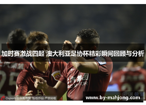 加时赛激战四起 澳大利亚足协杯精彩瞬间回顾与分析