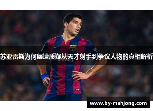 苏亚雷斯为何屡遭质疑从天才射手到争议人物的真相解析