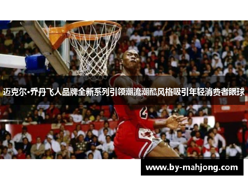 迈克尔·乔丹飞人品牌全新系列引领潮流潮酷风格吸引年轻消费者眼球
