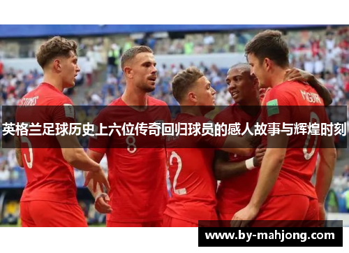 英格兰足球历史上六位传奇回归球员的感人故事与辉煌时刻