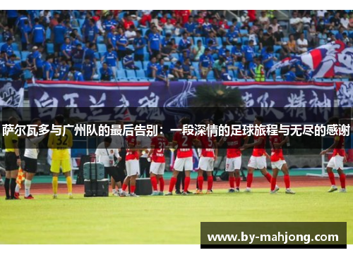 萨尔瓦多与广州队的最后告别：一段深情的足球旅程与无尽的感谢