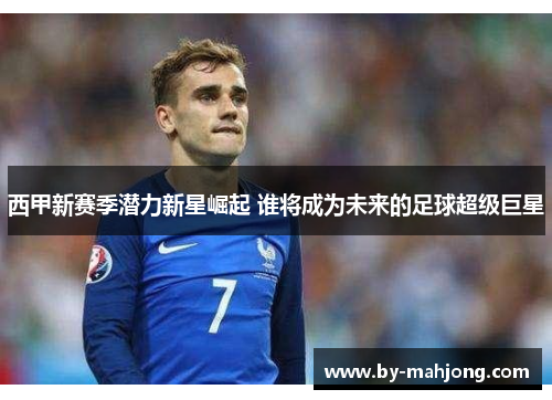 西甲新赛季潜力新星崛起 谁将成为未来的足球超级巨星 西甲新赛季潜力新星崛起 谁将成为未来的足球超级巨星