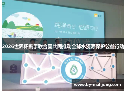 2026世界杯携手联合国共同推动全球水资源保护公益行动