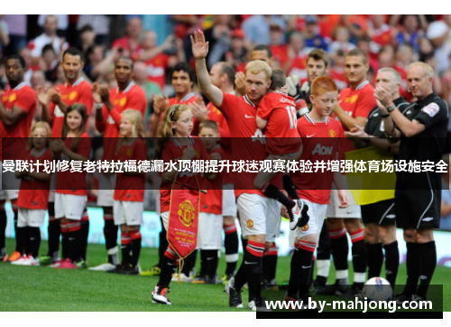 曼联计划修复老特拉福德漏水顶棚提升球迷观赛体验并增强体育场设施安全 曼联计划修复老特拉福德漏水顶棚提升球迷观赛体验并增强体育场设施安全