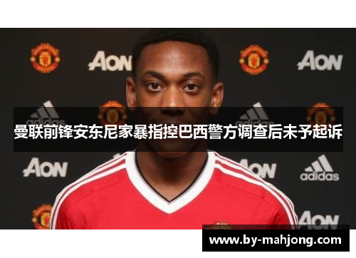 曼联前锋安东尼家暴指控巴西警方调查后未予起诉 曼联前锋安东尼家暴指控巴西警方调查后未予起诉