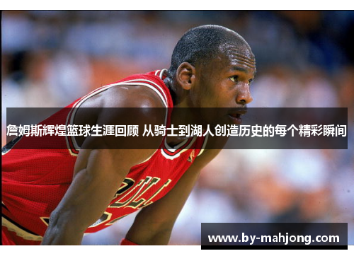 詹姆斯辉煌篮球生涯回顾 从骑士到湖人创造历史的每个精彩瞬间