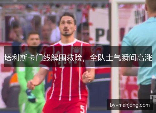 塔利斯卡门线解围救险，全队士气瞬间高涨