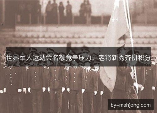 世界军人运动会名额竞争压力，老将新秀齐拼积分
